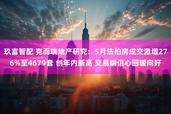 玖富智配 克而瑞地产研究：5月法拍房成交激增276%至4679套 创年内新高 交易端信心回暖向好