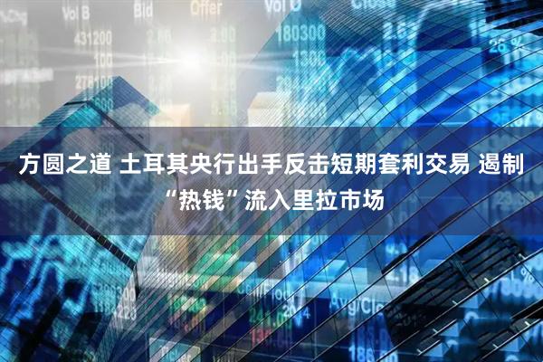 方圆之道 土耳其央行出手反击短期套利交易 遏制“热钱”流入里拉市场