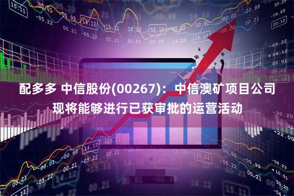配多多 中信股份(00267)：中信澳矿项目公司现将能够进行已获审批的运营活动
