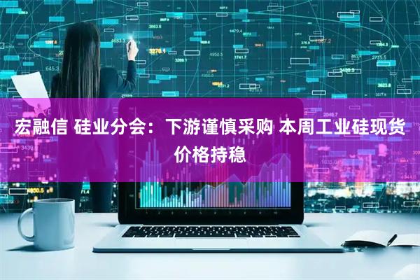 宏融信 硅业分会：下游谨慎采购 本周工业硅现货价格持稳