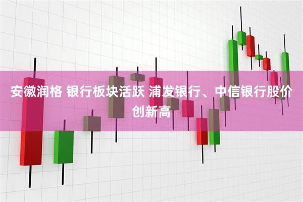 安徽润格 银行板块活跃 浦发银行、中信银行股价创新高