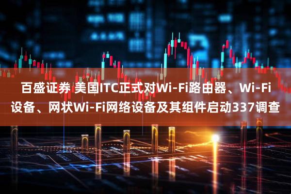 百盛证券 美国ITC正式对Wi-Fi路由器、Wi-Fi设备、网状Wi-Fi网络设备及其组件启动337调查