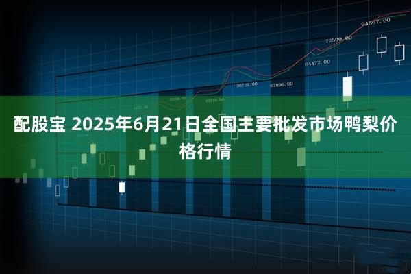 配股宝 2025年6月21日全国主要批发市场鸭梨价格行情