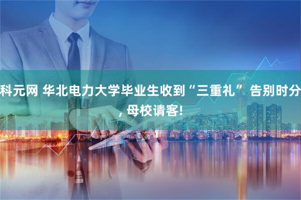 科元网 华北电力大学毕业生收到“三重礼” 告别时分, 母校请客!