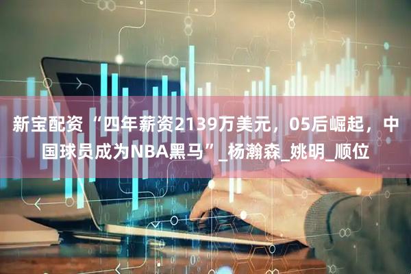 新宝配资 “四年薪资2139万美元，05后崛起，中国球员成为NBA黑马”_杨瀚森_姚明_顺位