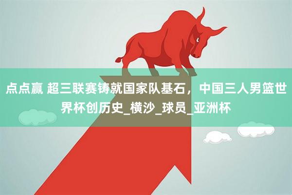 点点赢 超三联赛铸就国家队基石，中国三人男篮世界杯创历史_横沙_球员_亚洲杯