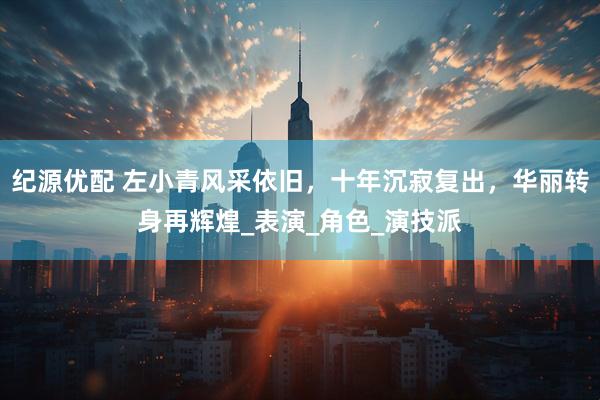 纪源优配 左小青风采依旧，十年沉寂复出，华丽转身再辉煌_表演_角色_演技派