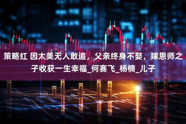 策略红 因太美无人敢追，父亲终身不娶，嫁恩师之子收获一生幸福_何赛飞_杨楠_儿子