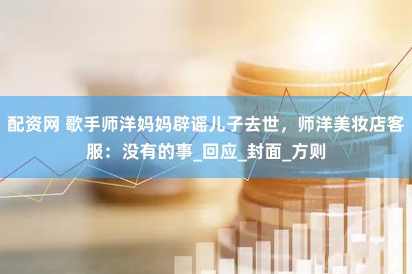 配资网 歌手师洋妈妈辟谣儿子去世，师洋美妆店客服：没有的事_回应_封面_方则
