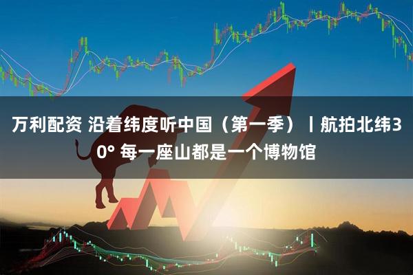 万利配资 沿着纬度听中国（第一季）丨航拍北纬30° 每一座山都是一个博物馆