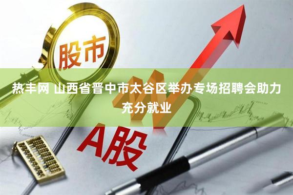 热丰网 山西省晋中市太谷区举办专场招聘会助力充分就业
