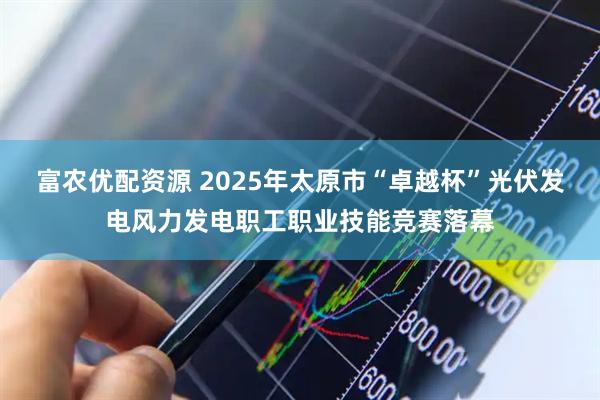 富农优配资源 2025年太原市“卓越杯”光伏发电风力发电职工职业技能竞赛落幕