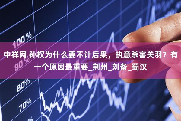 中祥网 孙权为什么要不计后果，执意杀害关羽？有一个原因最重要_荆州_刘备_蜀汉