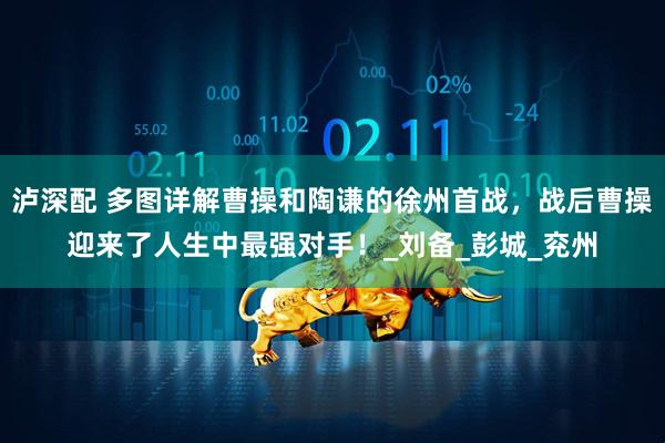 泸深配 多图详解曹操和陶谦的徐州首战，战后曹操迎来了人生中最强对手！_刘备_彭城_兖州