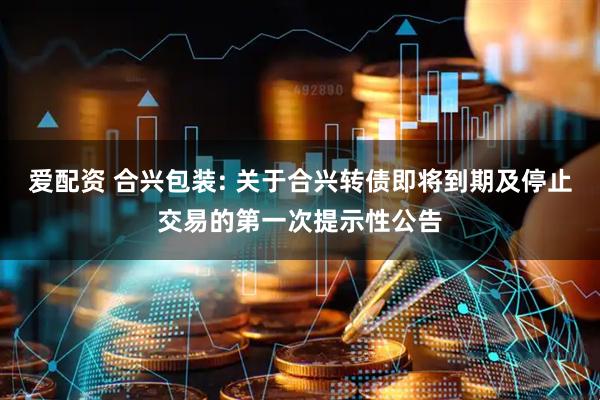 爱配资 合兴包装: 关于合兴转债即将到期及停止交易的第一次提示性公告