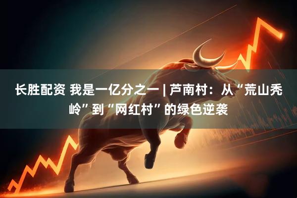 长胜配资 我是一亿分之一 | 芦南村：从“荒山秃岭”到“网红村”的绿色逆袭