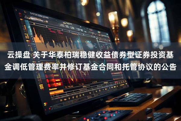 云操盘 关于华泰柏瑞稳健收益债券型证券投资基金调低管理费率并修订基金合同和托管协议的公告