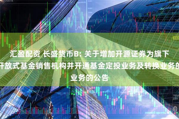 汇盈配资 长盛货币B: 关于增加开源证券为旗下部分开放式基金销售机构并开通基金定投业务及转换业务的公告