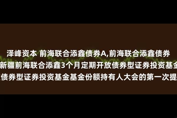 泽峰资本 前海联合添鑫债券A,前海联合添鑫债券C: 关于以通讯方式召开新疆前海联合添鑫3个月定期开放债券型证券投资基金基金份额持有人大会的第一次提示性公告