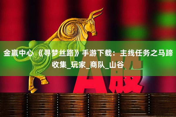 金赢中心 《寻梦丝路》手游下载：主线任务之马蹄收集_玩家_商队_山谷