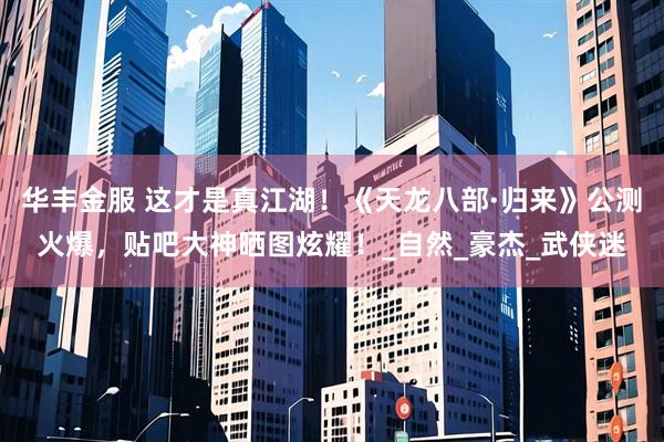 华丰金服 这才是真江湖！《天龙八部·归来》公测火爆，贴吧大神晒图炫耀！_自然_豪杰_武侠迷