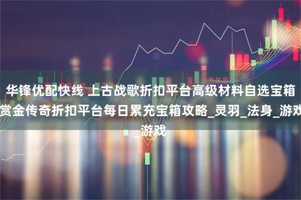 华锋优配快线 上古战歌折扣平台高级材料自选宝箱 赏金传奇折扣平台每日累充宝箱攻略_灵羽_法身_游戏