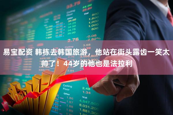 易宝配资 韩栋去韩国旅游，他站在街头露齿一笑太帅了！44岁的他也是法拉利