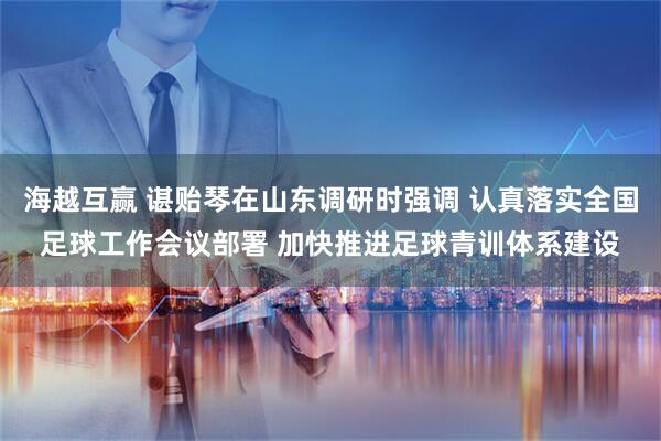 海越互赢 谌贻琴在山东调研时强调 认真落实全国足球工作会议部署 加快推进足球青训体系建设