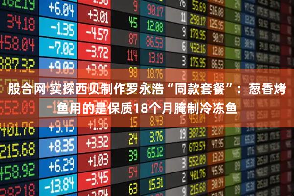 股合网 实探西贝制作罗永浩“同款套餐”：葱香烤鱼用的是保质18个月腌制冷冻鱼