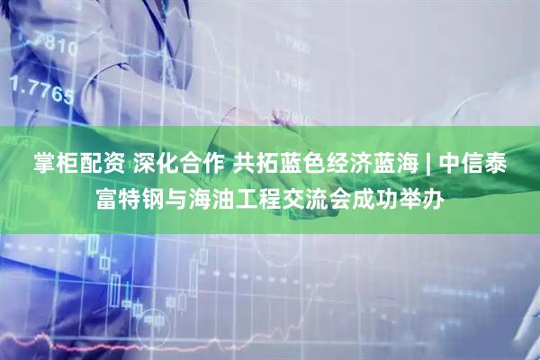 掌柜配资 深化合作 共拓蓝色经济蓝海 | 中信泰富特钢与海油工程交流会成功举办