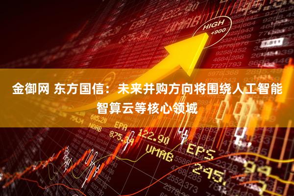 金御网 东方国信：未来并购方向将围绕人工智能智算云等核心领域