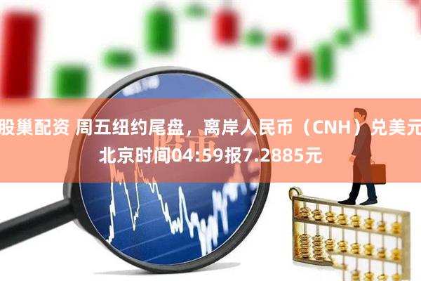 股巢配资 周五纽约尾盘，离岸人民币（CNH）兑美元北京时间04:59报7.2885元