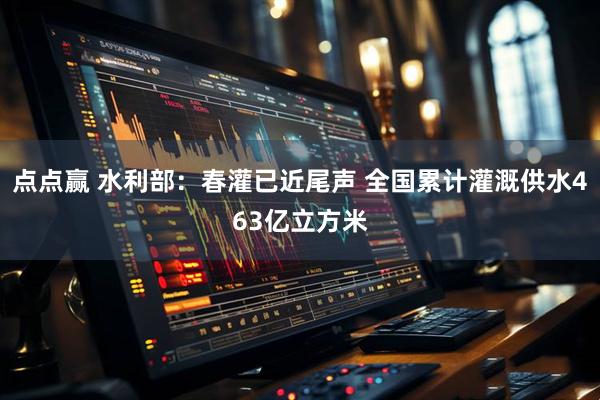 点点赢 水利部：春灌已近尾声 全国累计灌溉供水463亿立方米