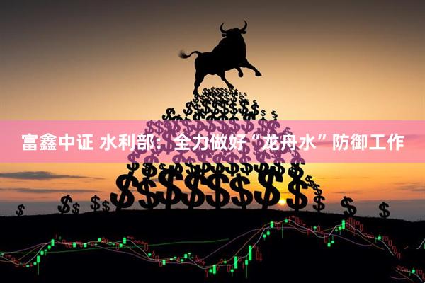 富鑫中证 水利部：全力做好“龙舟水”防御工作