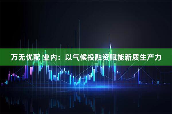 万无优配 业内：以气候投融资赋能新质生产力