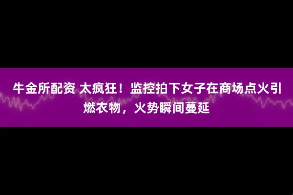牛金所配资 太疯狂！监控拍下女子在商场点火引燃衣物，火势瞬间蔓延