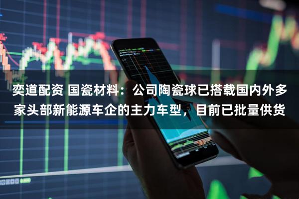 奕道配资 国瓷材料：公司陶瓷球已搭载国内外多家头部新能源车企的主力车型，目前已批量供货