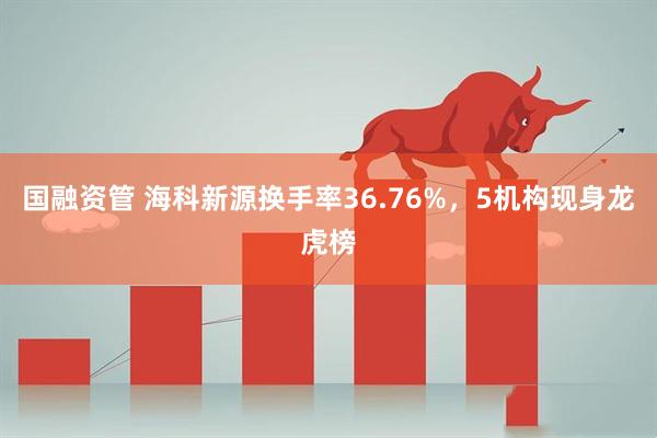 国融资管 海科新源换手率36.76%,5机构现身龙虎榜
