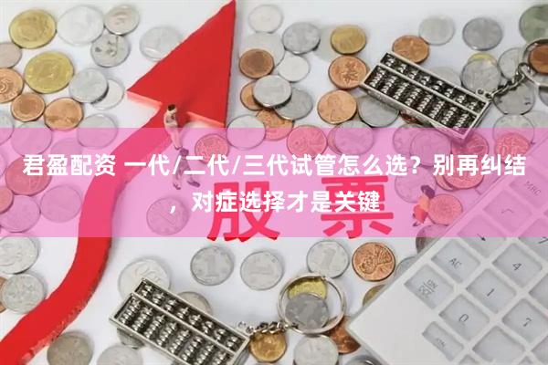 君盈配资 一代/二代/三代试管怎么选?别再纠结,对症选择才是关键