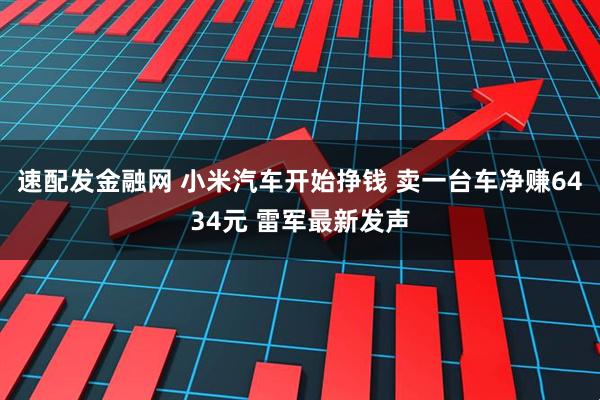 速配发金融网 小米汽车开始挣钱 卖一台车净赚6434元 雷军最新发声