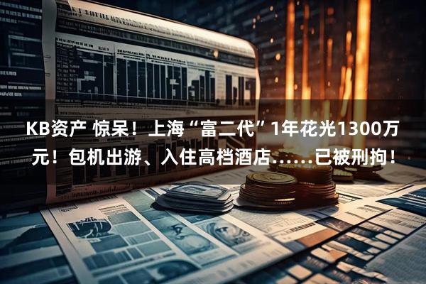 KB资产 惊呆!上海“富二代”1年花光1300万元!包机出游、入住高档酒店……已被刑拘!