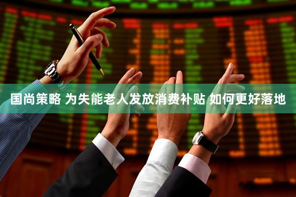 国尚策略 为失能老人发放消费补贴 如何更好落地