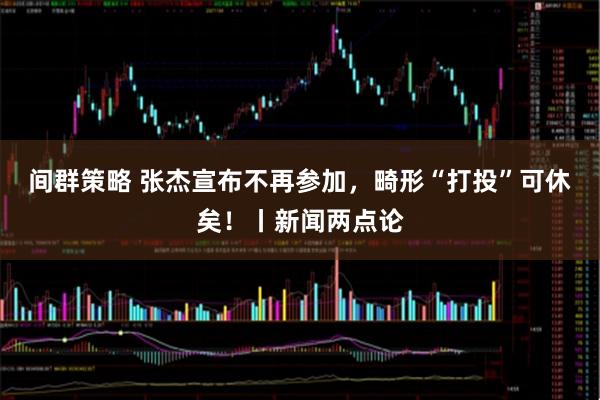 间群策略 张杰宣布不再参加，畸形“打投”可休矣！丨新闻两点论