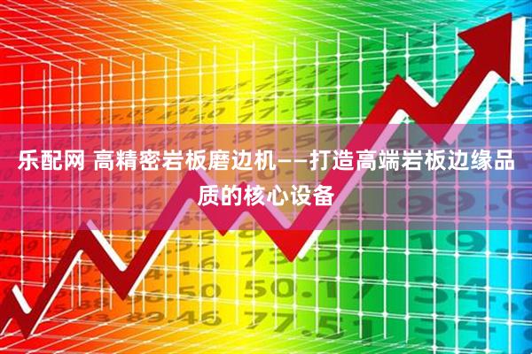 乐配网 高精密岩板磨边机——打造高端岩板边缘品质的核心设备