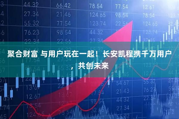 聚合财富 与用户玩在一起！长安凯程携千万用户，共创未来