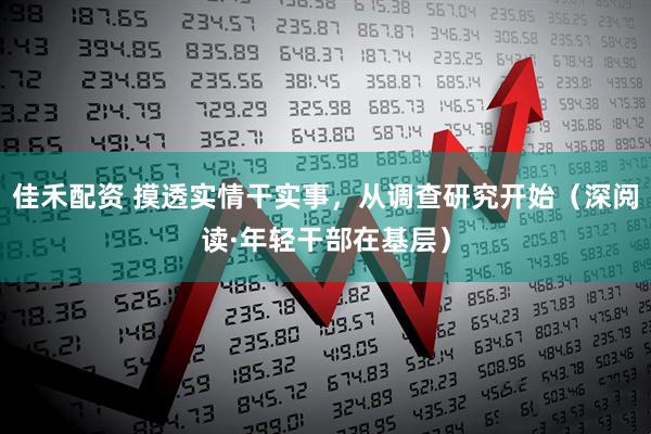 佳禾配资 摸透实情干实事，从调查研究开始（深阅读·年轻干部在基层）