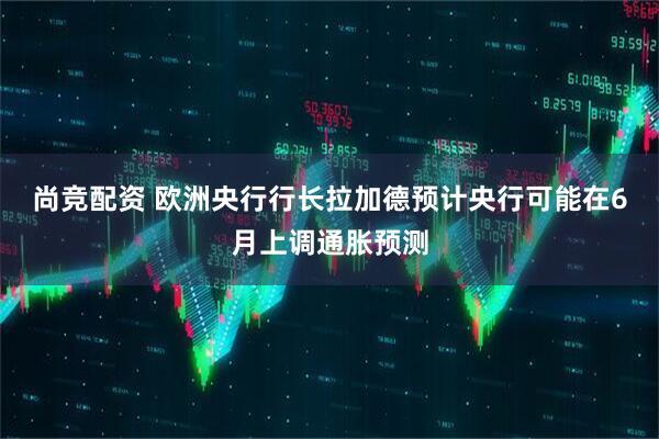 尚竞配资 欧洲央行行长拉加德预计央行可能在6月上调通胀预测