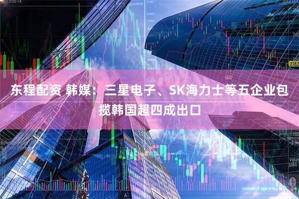 东程配资 韩媒：三星电子、SK海力士等五企业包揽韩国超四成出口